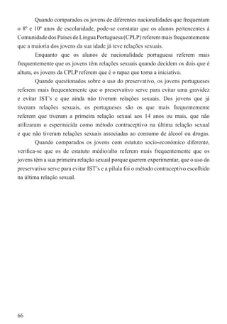 Quando comparados os jovens de diferentes nacionalidades que frequentam
o 8º e 10º anos de escolaridade, pode-se constatar que os alunos pertencentes à
Comunidade dos Países de Língua Portuguesa (CPLP) referem mais frequentemente
que a maioria dos jovens da sua idade já teve relações sexuais.
        Enquanto que os alunos de nacionalidade portuguesa referem mais
frequentemente que os jovens têm relações sexuais quando decidem os dois que é
altura, os jovens da CPLP referem que é o rapaz que toma a iniciativa.
        Quando questionados sobre o uso do preservativo, os jovens portugueses
referem mais frequentemente que o preservativo serve para evitar uma gravidez
e evitar IST’s e que ainda não tiveram relações sexuais. Dos jovens que já
tiveram relações sexuais, os portugueses são os que mais frequentemente
referem que tiveram a primeira relação sexual aos 14 anos ou mais, que não
utilizaram o espermicida como método contraceptivo na última relação sexual
e que não tiveram relações sexuais associadas ao consumo de álcool ou drogas.
        Quando comparados os jovens com estatuto socio-económico diferente,
veriﬁca-se que os de estatuto médio/alto referem mais frequentemente que os
jovens têm a sua primeira relação sexual porque querem experimentar, que o uso do
preservativo serve para evitar IST’s e a pílula foi o método contraceptivo escolhido
na última relação sexual.




66
 