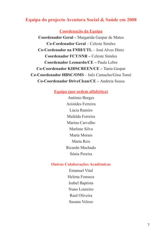 Equipa do projecto Aventura Social & Saúde em 2008

               Coordenação da Equipa
     Coordenador Geral – Margarida Gaspar de Matos
          Co-Cordenador Geral – Celeste Simões
     Co-Cordenador na FMH/UTL – José Alves Diniz
         Coordenador FCT/SNR – Celeste Simões
        Coordenador Leonardo/CE – Paula Lebre
     Co-Coordenador KIDSCREEN/CE – Tania Gaspar
  Co-Coordenador HBSC/OMS – Inês Camacho/Gina Tomé
     Co-Coordenador DriveClean/CE – Andreia Sousa

             Equipa (por ordem alfabética)
                    António Borges
                   Aristides Ferreira
                     Lúcia Ramiro
                   Mafalda Ferreira
                   Marina Carvalho
                     Marlene Silva
                     Marta Morais
                      Marta Reis
                   Ricardo Machado
                     Sónia Pereira

           Outras Colaborações Académicas
                    Emanuel Vital
                   Helena Fonseca
                   Isabel Baptista
                   Nuno Loureiro
                    Raul Oliveira
                    Susana Veloso




                                                     7
 