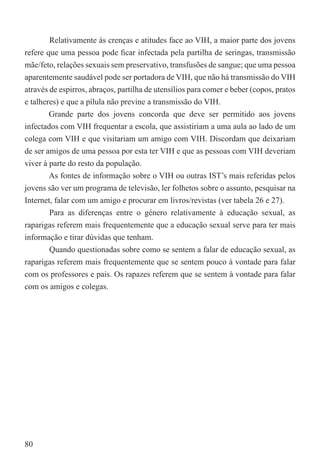 Relativamente às crenças e atitudes face ao VIH, a maior parte dos jovens
refere que uma pessoa pode ﬁcar infectada pela partilha de seringas, transmissão
mãe/feto, relações sexuais sem preservativo, transfusões de sangue; que uma pessoa
aparentemente saudável pode ser portadora de VIH, que não há transmissão do VIH
através de espirros, abraços, partilha de utensílios para comer e beber (copos, pratos
e talheres) e que a pílula não previne a transmissão do VIH.
        Grande parte dos jovens concorda que deve ser permitido aos jovens
infectados com VIH frequentar a escola, que assistiriam a uma aula ao lado de um
colega com VIH e que visitariam um amigo com VIH. Discordam que deixariam
de ser amigos de uma pessoa por esta ter VIH e que as pessoas com VIH deveriam
viver à parte do resto da população.
        As fontes de informação sobre o VIH ou outras IST’s mais referidas pelos
jovens são ver um programa de televisão, ler folhetos sobre o assunto, pesquisar na
Internet, falar com um amigo e procurar em livros/revistas (ver tabela 26 e 27).
       Para as diferenças entre o género relativamente à educação sexual, as
raparigas referem mais frequentemente que a educação sexual serve para ter mais
informação e tirar dúvidas que tenham.
       Quando questionadas sobre como se sentem a falar de educação sexual, as
raparigas referem mais frequentemente que se sentem pouco à vontade para falar
com os professores e pais. Os rapazes referem que se sentem à vontade para falar
com os amigos e colegas.




80
 