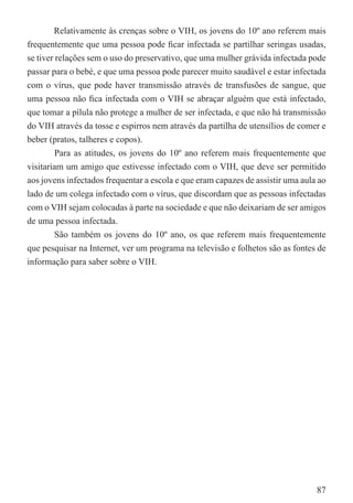 Relativamente às crenças sobre o VIH, os jovens do 10º ano referem mais
frequentemente que uma pessoa pode ﬁcar infectada se partilhar seringas usadas,
se tiver relações sem o uso do preservativo, que uma mulher grávida infectada pode
passar para o bebé, e que uma pessoa pode parecer muito saudável e estar infectada
com o vírus, que pode haver transmissão através de transfusões de sangue, que
uma pessoa não ﬁca infectada com o VIH se abraçar alguém que está infectado,
que tomar a pílula não protege a mulher de ser infectada, e que não há transmissão
do VIH através da tosse e espirros nem através da partilha de utensílios de comer e
beber (pratos, talheres e copos).
         Para as atitudes, os jovens do 10º ano referem mais frequentemente que
visitariam um amigo que estivesse infectado com o VIH, que deve ser permitido
aos jovens infectados frequentar a escola e que eram capazes de assistir uma aula ao
lado de um colega infectado com o vírus, que discordam que as pessoas infectadas
com o VIH sejam colocadas à parte na sociedade e que não deixariam de ser amigos
de uma pessoa infectada.
         São também os jovens do 10º ano, os que referem mais frequentemente
que pesquisar na Internet, ver um programa na televisão e folhetos são as fontes de
informação para saber sobre o VIH.




                                                                                 87
 