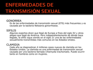 GONORREA
Es de las enfermedades de transmisión sexual (ETS) más frecuentes y es
causada por la bacteria Nelsseria gonorrhoese.
SIFILIS
Algunos expertos dicen que llegó de Europa a fines del siglo XV y otros
alegan que llegó de América. Pero independientemente de dónde haya
llegado, la sífilis sigue siendo en el siglo 21 una de las enfermedades
sexualmente transmitidas más comunes en los Estados Unidos.
CLAMIDIA
Cada año se diagnostican 4 millones casos nuevos de clamidia en los
Estados Unidos. La clamidia es una enfermedad de transmisión sexual
causada por una bacteria llamada Chlamydia trachomatis. Puede ocurrir
tanto en hombres como en mujeres.
 