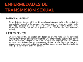PAPILOMA HUMANO
En los Estados Unidos el virus del papiloma humano es la enfermedad de
transmisión sexual más común, se encuentra en una de cada siete
personas. Existen sesenta clases de virus del papiloma humano y,
aproximadamente, 20 de ellos pueden ser transmitidos por contacto
sexual.
HERPES GENITAL
En los Estados Unidos existen alrededor de treinta millones de personas
con herpes genital. El herpes genital es una enfermedad ocasionada por el
virus del herpes simple.El virus se asienta en algunas de las células
nerviosas sensoriales que se encuentran al final de la médula espinal y en
ocasiones se producen síntomas conocidos como brotes. Comúnmente se
contagia a través del contacto sexual.
 
