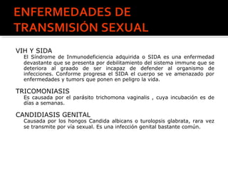 VIH Y SIDA
El Síndrome de Inmunodeficiencia adquirida o SIDA es una enfermedad
devastante que se presenta por debilitamiento del sistema immune que se
deteriora al graado de ser incapaz de defender al organismo de
infecciones. Conforme progresa el SIDA el cuerpo se ve amenazado por
enfermedades y tumors que ponen en peligro la vida.
TRICOMONIASIS
Es causada por el parásito trichomona vaginalis , cuya incubación es de
días a semanas.
CANDIDIASIS GENITAL
Causada por los hongos Candida albicans o turolopsis glabrata, rara vez
se transmite por vía sexual. Es una infección genital bastante común.
 