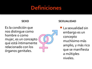 SEXO
Es la condición que
nos distingue como
hombre o como
mujer, es un concepto
que está íntimamente
relacionado con los
órganos genitales.
SEXUALIDAD
 La sexualidad sin
embargo es un
concepto
muchísimo más
amplio, y más rico
que se manifiesta
a múltiples
niveles.
 