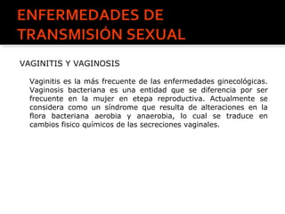VAGINITIS Y VAGINOSIS
Vaginitis es la más frecuente de las enfermedades ginecológicas.
Vaginosis bacteriana es una entidad que se diferencia por ser
frecuente en la mujer en etepa reproductiva. Actualmente se
considera como un síndrome que resulta de alteraciones en la
flora bacteriana aerobia y anaerobia, lo cual se traduce en
cambios fisico químicos de las secreciones vaginales.
 