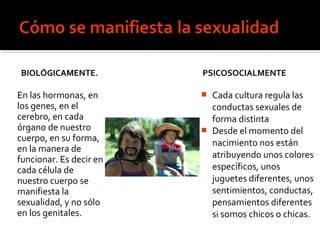 BIOLÓGICAMENTE.
En las hormonas, en
los genes, en el
cerebro, en cada
órgano de nuestro
cuerpo, en su forma,
en la manera de
funcionar. Es decir en
cada célula de
nuestro cuerpo se
manifiesta la
sexualidad, y no sólo
en los genitales.
PSICOSOCIALMENTE
 Cada cultura regula las
conductas sexuales de
forma distinta
 Desde el momento del
nacimiento nos están
atribuyendo unos colores
específicos, unos
juguetes diferentes, unos
sentimientos, conductas,
pensamientos diferentes
si somos chicos o chicas.
 