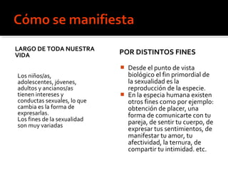 LARGO DE TODA NUESTRA
VIDA
Los niños/as,
adolescentes, jóvenes,
adultos y ancianos/as
tienen intereses y
conductas sexuales, lo que
cambia es la forma de
expresarlas.
Los fines de la sexualidad
son muy variadas
POR DISTINTOS FINES
 Desde el punto de vista
biológico el fin primordial de
la sexualidad es la
reproducción de la especie.
 En la especia humana existen
otros fines como por ejemplo:
obtención de placer, una
forma de comunicarte con tu
pareja, de sentir tu cuerpo, de
expresar tus sentimientos, de
manifestar tu amor, tu
afectividad, la ternura, de
compartir tu intimidad. etc.
 