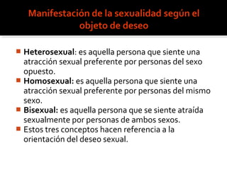  Heterosexual: es aquella persona que siente una
atracción sexual preferente por personas del sexo
opuesto.
 Homosexual: es aquella persona que siente una
atracción sexual preferente por personas del mismo
sexo.
 Bisexual: es aquella persona que se siente atraída
sexualmente por personas de ambos sexos.
 Estos tres conceptos hacen referencia a la
orientación del deseo sexual.
 