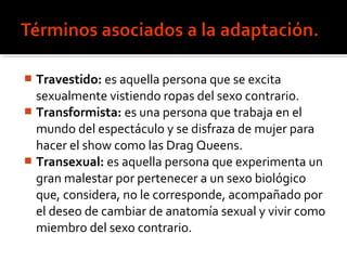  Travestido: es aquella persona que se excita
sexualmente vistiendo ropas del sexo contrario.
 Transformista: es una persona que trabaja en el
mundo del espectáculo y se disfraza de mujer para
hacer el show como las Drag Queens.
 Transexual: es aquella persona que experimenta un
gran malestar por pertenecer a un sexo biológico
que, considera, no le corresponde, acompañado por
el deseo de cambiar de anatomía sexual y vivir como
miembro del sexo contrario.
 