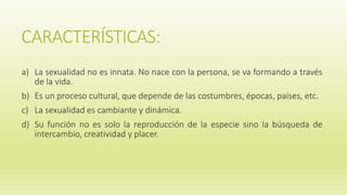 CARACTERÍSTICAS:
a) La sexualidad no es innata. No nace con la persona, se va formando a través
de la vida.
b) Es un proceso cultural, que depende de las costumbres, épocas, países, etc.
c) La sexualidad es cambiante y dinámica.
d) Su función no es solo la reproducción de la especie sino la búsqueda de
intercambio, creatividad y placer.
 