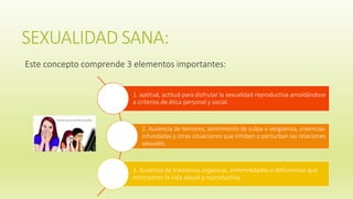SEXUALIDAD SANA:
Este concepto comprende 3 elementos importantes:
1. aptitud, actitud para disfrutar la sexualidad reproductiva amoldándose
a criterios de ética personal y social.
2. Ausencia de temores, sentimiento de culpa o vergüenza, creencias
infundadas y otras situaciones que inhiben o perturban las relaciones
sexuales.
3. Ausencia de trastornos orgánicos, enfermedades o deficiencias que
entorpecen la vida sexual y reproductiva.
 