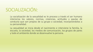 SOCIALIZACIÓN:
La socialización de la sexualidad es le proceso a través el ser humano
interioriza los valores, normas, creencias, actitudes y pautas de
conducta que son propios de su grupo o sociedad, incorporándolos a
su personalidad.
La sexualidad se inicia desde el nacimiento e interviene la familia, la
escuela, la sociedad, los medios de comunicación, los grupos de pares
y todo el ambiente donde se desenvuelve la persona.
 