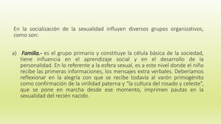 En la socialización de la sexualidad influyen diversos grupos organizativos,
como son:
a) Familia.- es el grupo primario y constituye la célula básica de la sociedad,
tiene influencia en el aprendizaje social y en el desarrollo de la
personalidad. En lo referente a la esfera sexual, es a este nivel donde el niño
recibe las primeras informaciones, los mensajes extra verbales. Deberíamos
reflexionar en la alegría con que se recibe todavía al varón primogénito
como confirmación de la virilidad paterna y “la cultura del rosado y celeste”,
que se pone en marcha desde ese momento, imprimen pautas en la
sexualidad del recién nacido.
 