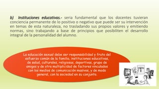 b) Instituciones educativas.- seria fundamental que los docentes tuvieran
conciencia permanente de lo positivo o negativo que puede ser su intervención
en temas de esta naturaleza, no trasladando sus propios valores y emitiendo
normas, sino trabajando a base de principios que posibiliten el desarrollo
integral de la personalidad del alumno.
La educación sexual debe ser responsabilidad y fruto del
esfuerzo común de la familia, instituciones educativas,
de salud, culturales, religiosas, deportivas, grupo de
amigos y de otra multiplicidad de factores vinculados
con los medios de comunicación masivos, y de modo
general, con la sociedad en su conjunto.
 