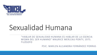 Sexualidad Humana
“HABLAR DE SEXUALIDAD HUMANA ES HABLAR DE LA ESENCIA
MISMA DEL SER HUMANO” MAURICE MERLEAU PONTY, 1975.
FILÓSOFO
PSIC. MARLEN ALEJANDRA FERNÁNDEZ PORRAS
 