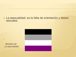 La asexualidad: es la falta de orientación y deseo 
sexuales. 
 
Bandera de 
La asexualidad 
 