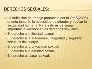 DERECHOS SEXUALES: 
 La definición de trabajo propuesta por la OMS(2006) 
orienta también la necesidad de atender y educar la 
sexualidad humana. Para esto es de suma 
importancia, reconocer los derechos sexuales: 
 El derecho a la libertad sexual. 
 El derecho a la autonomía, integridad y seguridad 
sexuales del cuerpo. 
 El derecho a la privacidad sexual. 
 El derecho a la equidad sexual. 
 El derecho al placer sexual. 
 