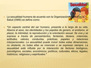  La sexualidad humana de acuerdo con la Organización Mundial de la 
Salud (OMS) se define como: 
 "Un aspecto central del ser humano, presente a lo largo de su vida. 
Abarca al sexo, las identidades y los papeles de genero, el erotismo, el 
placer, la intimidad, la reproducción y la orientación sexual. Se vive y se 
expresa a través de pensamientos, fantasías, deseos, creencias, 
actitudes, valores, conductas, prácticas, papeles y relaciones 
interpersonales. La sexualidad puede incluir todas estas dimensiones, 
no obstante, no todas ellas se vivencian o se expresan siempre. La 
sexualidad está influida por la interacción de factores biológicos, 
psicológicos, sociales, económicos, políticos, culturales, éticos, legales, 
históricos, religiosos y espirituales." 
 