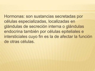 Hormonas: son sustancias secretadas por 
células especializadas, localizadas en 
glándulas de secreción interna o glándulas 
endocrina también por células epiteliales e 
intersticiales cuyo fin es la de afectar la función 
de otras células. 
 