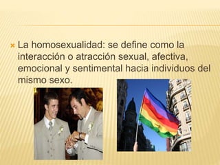  La homosexualidad: se define como la 
interacción o atracción sexual, afectiva, 
emocional y sentimental hacia individuos del 
mismo sexo. 
 