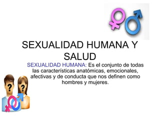 SEXUALIDAD HUMANA Y
SALUD
SEXUALIDAD HUMANA: Es el conjunto de todas
las características anatómicas, emocionales,
afectivas y de conducta que nos definen como
hombres y mujeres.
 