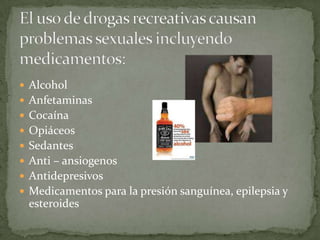 El uso de drogas recreativas causan problemas sexuales incluyendo medicamentos:AlcoholAnfetaminasCocaínaOpiáceosSedantesAnti – ansiogenosAntidepresivosMedicamentos para la presión sanguínea, epilepsia y esteroides