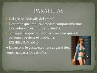 Del griego “Más allá del amor”Desorden que implica deseos y comportamientos  asociados con estímulos inusuales.Son aquellas que molestan a otros más que a la persona que tiene el problema:EXHIBICIONISMOA la persona le gusta exponer sus genitales, senos, nalgas a los extraños.PARAFILIAS