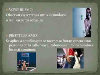 VOYEURISMOObservar en secreto a otros desnudarse o realizar actos sexuales.FROTTEURISMOSe aplica a aquellos que se tocan y se frotan contra otras personas en la calle o en autobuses siendo los hombres los más comunes.