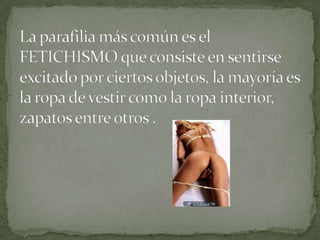 La parafilia más común es el FETICHISMO que consiste en sentirse excitado por ciertos objetos, la mayoría es la ropa de vestir como la ropa interior, zapatos entre otros .