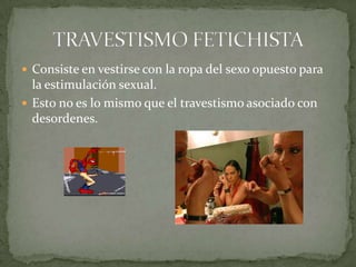 Consiste en vestirse con la ropa del sexo opuesto para la estimulación sexual.Esto no es lo mismo que el travestismo asociado con desordenes. TRAVESTISMO FETICHISTA
