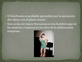 El fetichismo es probable aprendido por la asociación del objeto con el placer sexual .Este se da con mayor frecuencia en los hombres que en las mujeres y empieza en los años de la adolescencia temprana.