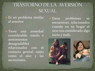 TRASTORNO DE LA  AVERSIÓN SEXUALEs un problema similar al anterior.Tiene una ansiedad considerable, miedo o sentimientos desagradables relacionados con el contacto genital, tanto como el olor y las secreciones.Estos problemas se encuentran relacionados cuando en su hogar el sexo era considerado algo sucio y malo.