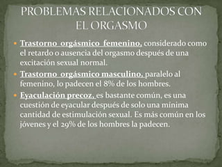 Trastorno  orgásmico  femenino, considerado como  el retardo o ausencia del orgasmo después de una excitación sexual normal.Trastorno  orgásmico masculino, paralelo al femenino, lo padecen el 8% de los hombres.Eyaculación precoz, es bastante común, es una cuestión de eyacular después de solo una mínima cantidad de estimulación sexual. Es más común en los jóvenes y el 29% de los hombres la padecen.   PROBLEMAS RELACIONADOS CON EL ORGASMO