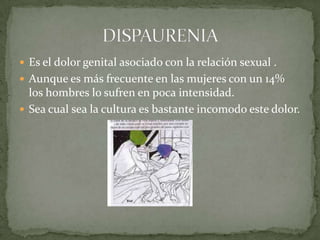 Es el dolor genital asociado con la relación sexual .Aunque es más frecuente en las mujeres con un 14% los hombres lo sufren en poca intensidad.Sea cual sea la cultura es bastante incomodo este dolor.DISPAURENIA