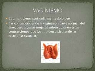 Es un problema particularmente doloroso .Las contracciones de la vagina son parte normal  del sexo, pero algunas mujeres sufren dolor en estas contracciones  que les impiden disfrutar de las relaciones sexuales.VAGINISMO