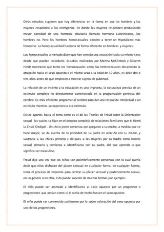 Otros estudios sugieren que hay diferencias en la forma en que los hombres y las
mujeres responden a los estrógenos. En donde las mujerea responden produciendo
mayor cantidad de una hormona pituitaria llamada hormona Luiteinizante, los
hombres no. Pero los hombres homosexuales tienden a tener un Hipotálamo más
femenino. La homosexualidad funciona de forma diferente en hombres y mujeres.
Los homosexuales a menudo dicen que han sentido una atracción hacia su mismo sexo
desde que pueden recordarlo. Estudios realizados por Martha McClintock y Gilberth
Herdt mostraron que tanto los homosexuales como los heterosexuales desarrollan la
atracción hacia el sexo opuesto o el mismo sexo a la edad de 10 años, es decir dos o
tres años antes de que empiecen a mostrar signos de pubertad.
La relación de un instinto y la educación es una impronta, la naturaleza precisa de un
estímulo complejo no directamente suministrado en la programación genética del
cerebro. Es más eficiente programar al cerebro para dar una respuesta intelectual a un
estímulo mientras se experiencia ese estímulo.
Existe aportes hacia el tema como es el de las Teorías de Freud sobre la Orientación
sexual las cuales se fijan en el proceso complejo de relaciones familiares que él llamó
la Crisis Oedipal . Un chico joven comienza por apegarse a su madre, a medida que se
hace mayor, se da cuenta de la prioridad de su padre en relación con su madre, y
sustituye a las chicas primero y después a las mujeres por su madre como interés
sexual primario y comienza a identificarse con su padre, del que aprende lo que
significa ser masculino.
Freud dijo una vez que los niños son polimórficamente perversos con lo cual quería
decir que ellos disfrutan del placer sensual en cualquier forma, de cualquier fuente,
toma el proceso de impronta para centrar su placer sensual y posteriormente sexual,
en un género o en otro, esto puede suceder de muchas formas por ejemplo:
El niño puede ser animado a identificarse al sexo opuesto por un progenitor o
progenitores que actúan como si el o ella de hecho fuesen el sexo opuesto.
El niño puede ser convencido sutilmente por la sobre valoración del sexo opuesto por
uno de los progenitores.
 