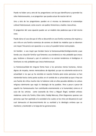 Puede no haber uno y otro de los progenitores con los que identificarse y aprender los
roles heterosexuales, o un progenitor que pueda actuar de reactor del rol.
Uno y otro de los progenitores pueden en sí mismos no demostrar el estereotipo
cultural heterosexual, como ocurre con padres femeninos y madres masculinas.
El progenitor del sexo opuesto puede ser un modelo más poderoso que el del mismo
sexo.
Puede darse el caso de que el niño se desarrolle en una familia numerosa de mujeres y
una niña en una familia numerosa de varones en donde los modelos que se observan
con mayor frecuencia son opuestos a su sexo y lo pueden tomar como propio.
Un hombre o una mujer que tiendan hacia la homosexualidad biológicamente y que
tienda una situación familiar que fomente a esa tendencia es más probable que crezca
gay, lesbiana o bisexual y por el contrario si no existen tendencias ni biológicas ni
familiares es más probable que crezca heterosexual.
La homosexualidad de ninguna forma hace a las personas menos humanas, menos
dignas de respeto, menos merecedoras de dignidad, ya que no solamente existe en la
actualidad si no que ya ha existido en nuestra historia pero estas personas se han
mantenido hasta cierto punto ocultas en el sentido de su privacidad ya que si hoy son
una fuente de crítica mucho más lo hubieran sido en años pasados debido a la cultura
religiosa dominante que regía la ideología de los pueblos. Pero a pesar a pesar de
aquello los homosexuales han contribuido enormemente a la humanidad, como es el
caso de los artistas como Leonardo da Vinci y Miguel Ángel, también artistas
modernos como Lily Tomlin, Elton John, Freddy Mercury, Ellen Degeneres quienes son
personas que han aportado a la sociedad a las cuales se las mira con desprecio lo cual
cual demuestra el desconocimiento de su realidad y la ideología errónea que se
mantiene y mantendrá a lo largo de las generaciones.
 