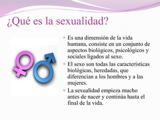 ¿Qué es la sexualidad?
             Es una dimensión de la vida
              humana, consiste en un conjunto de
              aspectos biológicos, psicológicos y
              sociales ligados al sexo.
             El sexo son todas las características
              biológicas, heredadas, que
              diferencian a los hombres y a las
              mujeres.
             La sexualidad empieza mucho
              antes de nacer y continúa hasta el
              final de la vida.
 