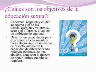 ¿Cuáles son los objetivos de la
educación sexual?
1. Conozcan, respeten y cuiden
   su cuerpo y el de los
   demás, acepten y valoren su
   sexo y el diferente, vivan en
   un ambiente de equidad.
2. Desarrollen capacidades para
   expresarse afectivamente y
   para relacionarse en un marco
   de respeto, adquieran la
   capacidad de diferenciar una
   relación afectuosa de una
   abusiva, conozcan la manera
   de poner límites cuando se
   requiera.
 