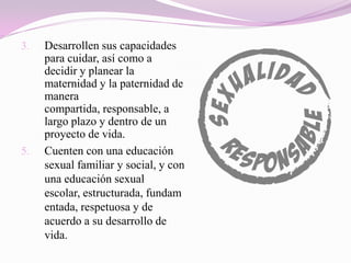3.   Desarrollen sus capacidades
     para cuidar, así como a
     decidir y planear la
     maternidad y la paternidad de
     manera
     compartida, responsable, a
     largo plazo y dentro de un
     proyecto de vida.
5.   Cuenten con una educación
     sexual familiar y social, y con
     una educación sexual
     escolar, estructurada, fundam
     entada, respetuosa y de
     acuerdo a su desarrollo de
     vida.
 