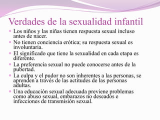 Verdades de la sexualidad infantil
 Los niños y las niñas tienen respuesta sexual incluso
    antes de nacer.
   No tienen conciencia erótica; su respuesta sexual es
    involuntaria.
   El significado que tiene la sexualidad en cada etapa es
    diferente.
   La preferencia sexual no puede conocerse antes de la
    pubertad.
   La culpa y el pudor no son inherentes a las personas, se
    aprenden a través de las actitudes de las personas
    adultas.
   Una educación sexual adecuada previene problemas
    como abuso sexual, embarazos no deseados e
    infecciones de transmisión sexual.
 