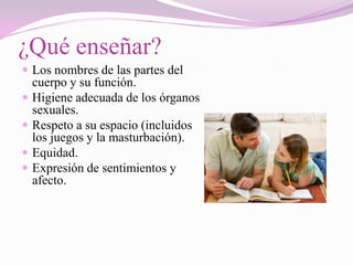 ¿Qué enseñar?
 Los nombres de las partes del
    cuerpo y su función.
   Higiene adecuada de los órganos
    sexuales.
   Respeto a su espacio (incluidos
    los juegos y la masturbación).
   Equidad.
   Expresión de sentimientos y
    afecto.
 