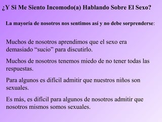 ¿Y Si Me Siento Incomodo(a) Hablando Sobre El Sexo?
La mayoría de nosotros nos sentimos así y no debe sorprenderse:
Muchos de nosotros aprendimos que el sexo era
demasiado “sucio” para discutirlo.
Muchos de nosotros tenemos miedo de no tener todas las
respuestas.
Para algunos es difícil admitir que nuestros niños son
sexuales.
Es más, es difícil para algunos de nosotros admitir que
nosotros mismos somos sexuales.
 