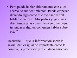 • Pero puede hablar abiertamente con ellos
acerca de sus sentimientos. Puede empezar
diciendo algo como “Se me hace difícil
hablar sobre esto. Mis padres y yo nunca
discutimos estas cosas. Pero yo quiero que
tu tengas a alguien con quien hablar sobre
esto.”
Recuerde — que la información sobre la
sexualidad es igual de importante como la
comida, la protección y el cuidado amoroso.
 