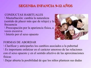 SEGUNDA INFANCIA 9-12 AÑOSSEGUNDA INFANCIA 9-12 AÑOS
CONDUCTAS HABITUALES
 Masturbación: cambia la naturaleza
(sentido de placer más que de relajo) y la
frecuencia
 Preocupación por la apariencia física, a
veces excesiva
 Interés por el sexo opuesto
FORMAS DE ABORDAR
 Clarificar y anticiparles los cambios asociados a la pubertad
 Es importante enfatizar en el carácter amoroso de las relaciones
con el sexo opuesto y en el sentido afectivo de las aproximaciones
físicas
 Dejar abierta la posibilidad de que los niños planteen sus dudas
 