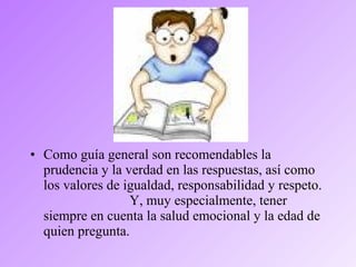 • Como guía general son recomendables la
prudencia y la verdad en las respuestas, así como
los valores de igualdad, responsabilidad y respeto.
Y, muy especialmente, tener
siempre en cuenta la salud emocional y la edad de
quien pregunta.
 