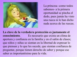 La princesa -como todos
sabemos- a la primera
oportunidad se pincha el
dedo, pues jamás ha visto
una rueca ni le han dicho
nada acerca de las ruecas.
La clave de la verdadera protección es justamente elLa clave de la verdadera protección es justamente el
conocimientoconocimiento. Es necesario que exista un clima de
apertura y confianza en la familia y en el salón de clases;
que niños y niñas se sientan en la libertad de expresar lo
que piensan y lo que les sucede, que sientan confianza de
preguntar, porque tienen derecho de saber y porque ese
saber es importantísimo para la vida.
 