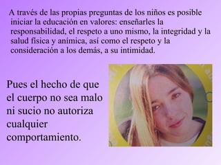 A través de las propias preguntas de los niños es posible
iniciar la educación en valores: enseñarles la
responsabilidad, el respeto a uno mismo, la integridad y la
salud física y anímica, así como el respeto y la
consideración a los demás, a su intimidad.
Pues el hecho de que
el cuerpo no sea malo
ni sucio no autoriza
cualquier
comportamiento.
 