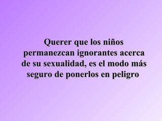 Querer que los niñosQuerer que los niños
permanezcan ignorantes acercapermanezcan ignorantes acerca
de su sexualidad, es el modo másde su sexualidad, es el modo más
seguro de ponerlos en peligroseguro de ponerlos en peligro
 