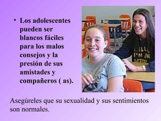 • Los adolescentes
pueden ser
blancos fáciles
para los malos
consejos y la
presión de sus
amistades y
compañeros ( as).
Asegúreles que su sexualidad y sus sentimientos
son normales.
 